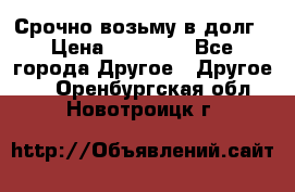 Срочно возьму в долг › Цена ­ 50 000 - Все города Другое » Другое   . Оренбургская обл.,Новотроицк г.